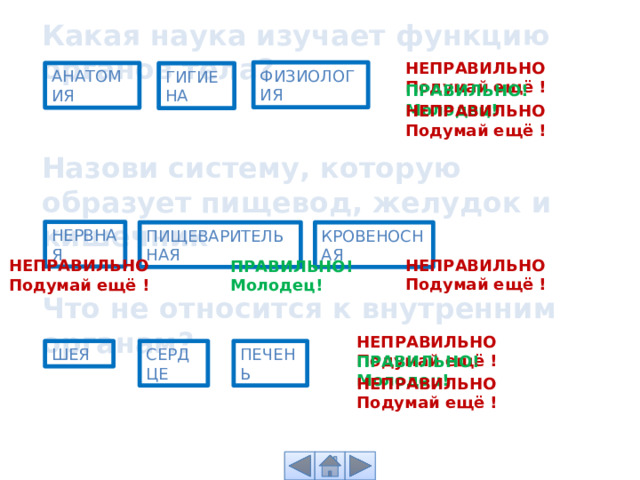 Какая наука изучает функцию органов тела? НЕПРАВИЛЬНО Подумай ещё ! ФИЗИОЛОГИЯ АНАТОМИЯ ГИГИЕНА ПРАВИЛЬНО! Молодец! НЕПРАВИЛЬНО Подумай ещё ! Назови систему, которую образует пищевод, желудок и кишечник НЕРВНАЯ КРОВЕНОСНАЯ ПИЩЕВАРИТЕЛЬНАЯ НЕПРАВИЛЬНО Подумай ещё ! НЕПРАВИЛЬНО Подумай ещё ! ПРАВИЛЬНО! Молодец! Что не относится к внутренним органам? НЕПРАВИЛЬНО Подумай ещё ! ПЕЧЕНЬ ШЕЯ СЕРДЦЕ ПРАВИЛЬНО! Молодец! НЕПРАВИЛЬНО Подумай ещё ! 