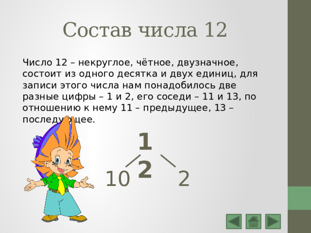 Состав числа 12 Число 12 – некруглое, чётное, двузначное, состоит из одного десятка и двух единиц, для записи этого числа нам понадобилось две разные цифры – 1 и 2, его соседи – 11 и 13, по отношению к нему 11 – предыдущее, 13 – последующее. 12 10 2 