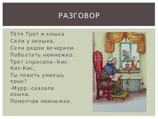 Разговор Тётя Трот и кошка Сели у окошка, Сели рядом вечерком Поболтать немножко. Трот спросила:-Кис-Кис-Кис, Ты ловить умеешь крыс? -Мурр,-сказала кошка, Помолчав немножко. 