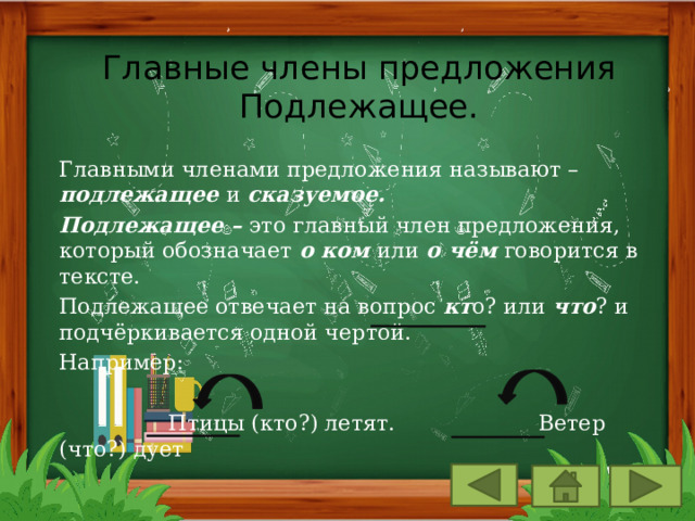 Главные члены предложения  Подлежащее. Главными членами предложения называют – подлежащее и сказуемое. Подлежащее – это главный член предложения, который обозначает о ком или о чём говорится в тексте. Подлежащее отвечает на вопрос кт о? или что ? и подчёркивается одной чертой. Например:  Птицы (кто?) летят. Ветер (что?) дует 