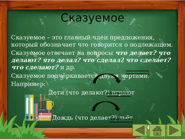Сказуемое Сказуемое – это главный член предложения, который обозначает что говорится о подлежащем. Сказуемое отвечает на вопросы что делает? что делают? что делал? что сделал? что сделает? что сделают? и др. Сказуемое подчёркивается двумя чертами. Например: Дети (что делают?) играют Дождь (что делает?) льёт 