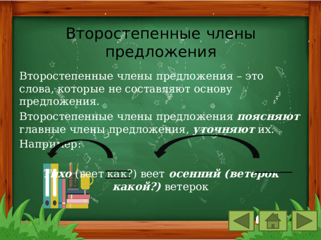 Второстепенные члены предложения Второстепенные члены предложения – это слова, которые не составляют основу предложения. Второстепенные члены предложения поясняют главные члены предложения, уточняют их. Например: Тихо (веет как?) веет осенний (ветерок какой?) ветерок 