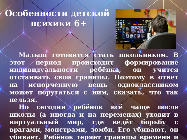 Особенности детской психики 6+  Малыш готовится стать школьником. В этот период происходит формирование индивидуальности ребёнка, он учится отстаивать свои границы. Поэтому в ответ на испорченную вещь одноклассником может поругаться с ним, сказать, что так нельзя.  Но сегодня ребёнок всё чаще после школы (а иногда и на переменах) уходит в виртуальный мир, где ведёт борьбу с врагами, монстрами, зомби. Его убивают, он убивает. Ребёнок теряет границы времени и пространства. Яркие картинки прочно оседают в несозревшем сознании и могут всплывать в самые неподходящие моменты.  