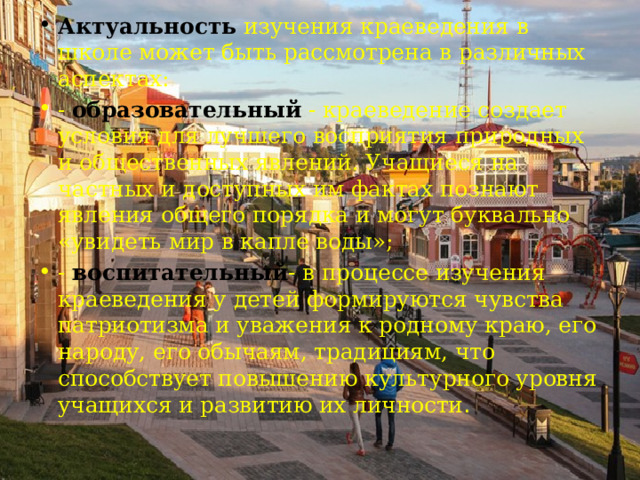 Актуальность изучения краеведения в школе может быть рассмотрена в различных аспектах: - образовательный - краеведение создает условия для лучшего восприятия природных и общественных явлений. Учащиеся на частных и доступных им фактах познают явления общего порядка и могут буквально «увидеть мир в капле воды»; - воспитательный - в процессе изучения краеведения у детей формируются чувства патриотизма и уважения к родному краю, его народу, его обычаям, традициям, что способствует повышению культурного уровня учащихся и развитию их личности . 