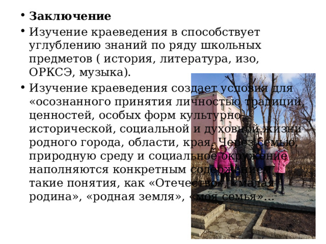 Заключение Изучение краеведения в способствует углублению знаний по ряду школьных предметов ( история, литература, изо, ОРКСЭ, музыка). Изучение краеведения создает условия для «осознанного принятия личностью традиций, ценностей, особых форм культурно-исторической, социальной и духовной жизни родного города, области, края. Через семью, природную среду и социальное окружение наполняются конкретным содержанием такие понятия, как «Отечество», «малая родина», «родная земля», «моя семья»… 