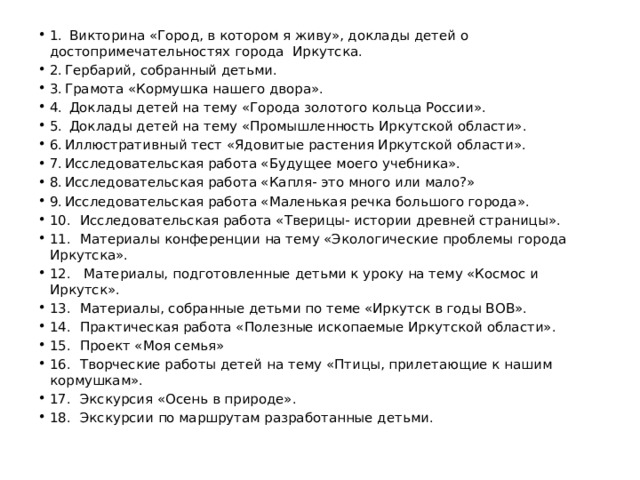 1.  Викторина «Город, в котором я живу», доклады детей о достопримечательностях города Иркутска. 2.  Гербарий, собранный детьми. 3.  Грамота «Кормушка нашего двора». 4.  Доклады детей на тему «Города золотого кольца России». 5.  Доклады детей на тему «Промышленность Иркутской области». 6.  Иллюстративный тест «Ядовитые растения Иркутской области». 7.  Исследовательская работа «Будущее моего учебника». 8.  Исследовательская работа «Капля- это много или мало?» 9.  Исследовательская работа «Маленькая речка большого города». 10.  Исследовательская работа «Тверицы- истории древней страницы». 11.  Материалы конференции на тему «Экологические проблемы города Иркутска». 12.  Материалы, подготовленные детьми к уроку на тему «Космос и Иркутск». 13.  Материалы, собранные детьми по теме «Иркутск в годы ВОВ». 14.  Практическая работа «Полезные ископаемые Иркутской области». 15.  Проект «Моя семья» 16.  Творческие работы детей на тему «Птицы, прилетающие к нашим кормушкам». 17.  Экскурсия «Осень в природе». 18.  Экскурсии по маршрутам разработанные детьми. 