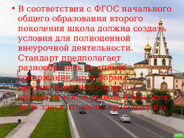 В соответствии с ФГОС начального общего образования второго поколения школа должна создать условия для полноценной внеурочной деятельности. Стандарт предполагает разнообразить не только содержание, но и формы организации деятельности учащихся после уроков и большая роль здесь отведена краеведению. 