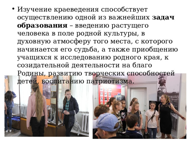 Изучение краеведения способствует осуществлению одной из важнейших задач образования – введению растущего человека в поле родной культуры, в духовную атмосферу того места, с которого начинается его судьба, а также приобщению учащихся к исследованию родного края, к созидательной деятельности на благо Родины, развитию творческих способностей детей, воспитанию патриотизма. 