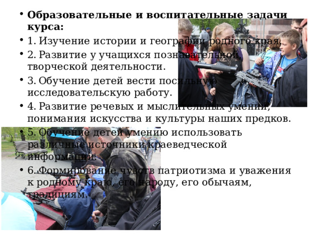 Образовательные и воспитательные задачи курса: 1.  Изучение истории и географии родного края. 2.  Развитие у учащихся познавательной, творческой деятельности. 3.  Обучение детей вести посильную исследовательскую работу. 4.  Развитие речевых и мыслительных умений, понимания искусства и культуры наших предков. 5.  Обучение детей умению использовать различные источники краеведческой информации. 6.  Формирование чувств патриотизма и уважения к родному краю, его народу, его обычаям, традициям. 