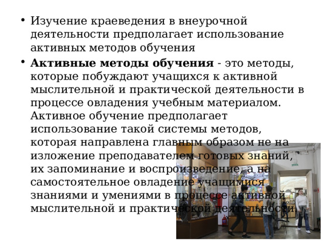 Изучение краеведения в внеурочной деятельности предполагает использование активных методов обучения Активные методы обучения - это методы, которые побуждают учащихся к активной мыслительной и практической деятельности в процессе овладения учебным материалом. Активное обучение предполагает использование такой системы методов, которая направлена главным образом не на изложение преподавателем готовых знаний, их запоминание и воспроизведение, а на самостоятельное овладение учащимися знаниями и умениями в процессе активной мыслительной и практической деятельности. 
