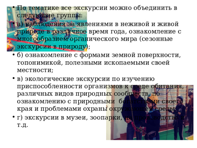 По тематике все экскурсии можно объединить в следующие группы: а) наблюдения за явлениями в неживой и живой природе в различное время года, ознакомление с многообразием органического мира (сезонные экскурсии в природу); б) ознакомление с формами земной поверхности, топонимикой, полезными ископаемыми своей местности; в) экологические экскурсии по изучению приспособленности организмов к среде обитания, различных видов природных сообществ, по ознакомлению с природными богатствами своего края и проблемами охраны окружающей среды; г) экскурсии в музеи, зоопарки, на производство и т.д. 