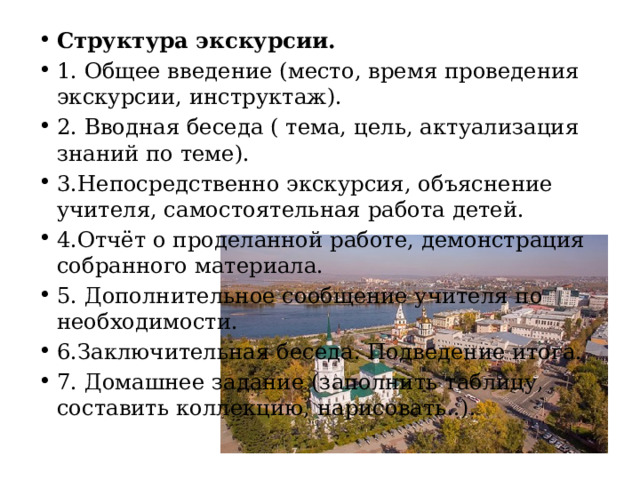Структура экскурсии. 1. Общее введение (место, время проведения экскурсии, инструктаж). 2. Вводная беседа ( тема, цель, актуализация знаний по теме). 3.Непосредственно экскурсия, объяснение учителя, самостоятельная работа детей. 4.Отчёт о проделанной работе, демонстрация собранного материала. 5. Дополнительное сообщение учителя по необходимости. 6.Заключительная беседа. Подведение итога. 7. Домашнее задание (заполнить таблицу, составить коллекцию, нарисовать..). 