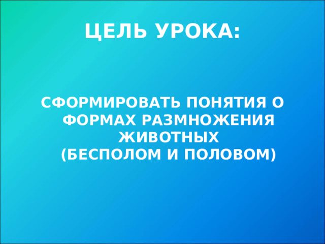 ЦЕЛЬ УРОКА: СФОРМИРОВАТЬ ПОНЯТИЯ О ФОРМАХ РАЗМНОЖЕНИЯ ЖИВОТНЫХ  (БЕСПОЛОМ И ПОЛОВОМ) 