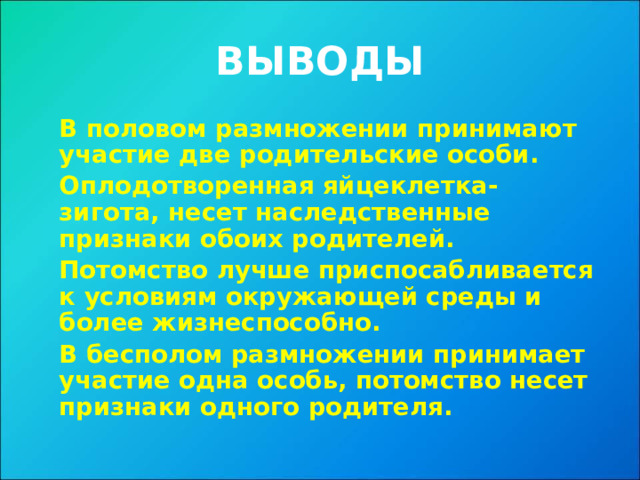 ВЫВОДЫ  В половом размножении принимают участие две родительские особи.  Оплодотворенная яйцеклетка- зигота, несет наследственные признаки обоих родителей.  Потомство лучше приспосабливается к условиям окружающей среды и более жизнеспособно.  В бесполом размножении принимает участие одна особь, потомство несет признаки одного родителя. 
