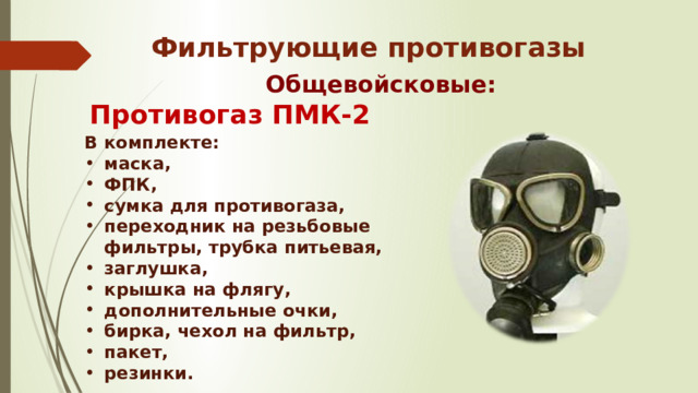 Фильтрующие противогазы Общевойсковые: Противогаз ПМК-2 В комплекте: маска, ФПК, сумка для противогаза, переходник на резьбовые фильтры, трубка питьевая, заглушка, крышка на флягу, дополнительные очки,  бирка, чехол на фильтр, пакет, резинки. 
