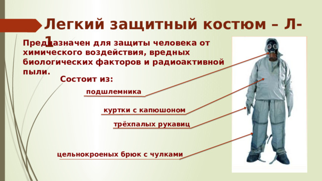 Легкий защитный костюм – Л-1 Предназначен для защиты человека от химического воздействия, вредных биологических факторов и радиоактивной пыли. Состоит из: подшлемника куртки с капюшоном трёхпалых рукавиц цельнокроеных брюк с чулками 