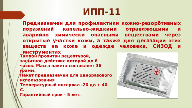 ИПП-11 Предназначен для профилактики кожно-резорбтивных поражений капельно-жидкими отравляющими и аварийно химически опасными веществами через открытые участки кожи, а также для дегазации этих веществ на коже и одежде человека, СИЗОД и инструментах Тампон пропитан рецептурой, защитное действие которой до 6 часов. Масса пакета составляет 36 грамм. Пакет предназначен для одноразового использования Температурный интервал -20 до + 40 С. Гарантийный срок - 5 лет. 