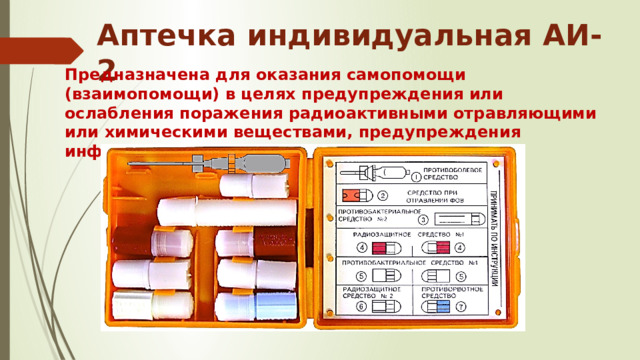 Аптечка индивидуальная АИ-2 Предназначена для оказания самопомощи (взаимопомощи) в целях предупреждения или ослабления поражения радиоактивными отравляющими или химическими веществами, предупреждения инфекционных заболеваний . 