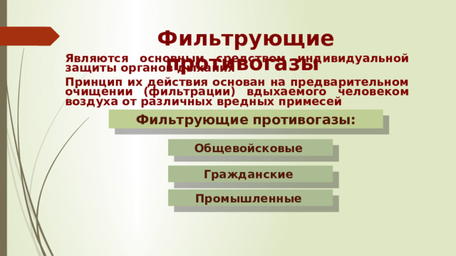 Фильтрующие противогазы Являются основным средством индивидуальной защиты органов дыхания Принцип их действия основан на предварительном очищении (фильтрации) вдыхаемого человеком воздуха от различных вредных примесей Фильтрующие противогазы: Общевойсковые Гражданские Промышленные  