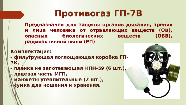 Противогаз ГП-7В Предназначен для защиты органов дыхания, зрения и лица человека от отравляющих веществ (ОВ), опасных биологических веществ (ОБВ), радиоактивной пыли (РП) Комплектация: - фильтрующая поглощающая коробка ГП-7К, - пленка не запотевающая НПН-59 (6 шт.), - лицевая часть МГП, - манжеты утеплительные (2 шт.), - сумка для ношения и хранения. 