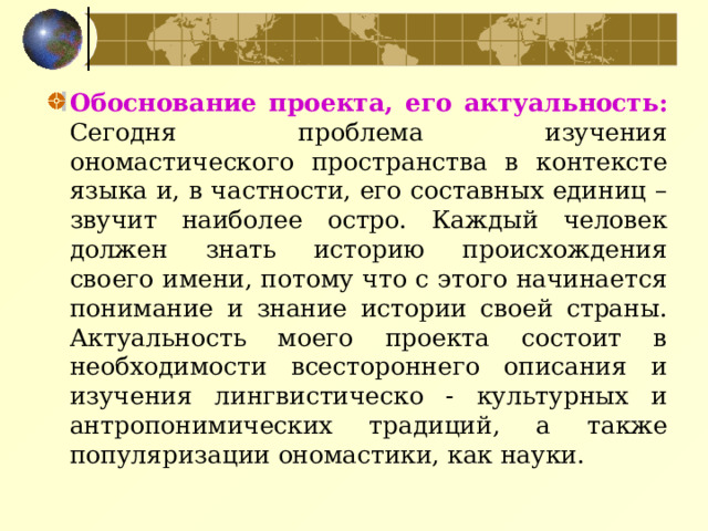 Обоснование проекта, его актуальность: Сегодня проблема изучения ономастического пространства в контексте языка и, в частности, его составных единиц – звучит наиболее остро. Каждый человек должен знать историю происхождения своего имени, потому что с этого начинается понимание и знание истории своей страны. Актуальность моего проекта состоит в необходимости всестороннего описания и изучения лингвистическо - культурных и антропонимических традиций, а также популяризации ономастики, как науки.   