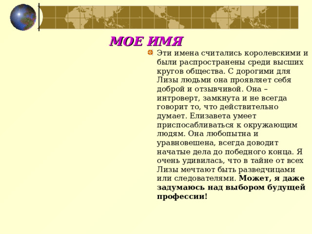 МОЕ ИМЯ Эти имена считались королевскими и были распространены среди высших кругов общества. С дорогими для Лизы людьми она проявляет себя доброй и отзывчивой. Она – интроверт, замкнута и не всегда говорит то, что действительно думает. Елизавета умеет приспосабливаться к окружающим людям. Она любопытна и уравновешена, всегда доводит начатые дела до победного конца. Я очень удивилась, что в тайне от всех Лизы мечтают быть разведчицами или следователями. Может, я даже задумаюсь над выбором будущей профессии!  