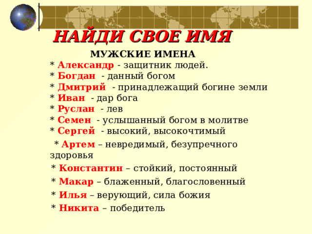 НАЙДИ СВОЕ ИМЯ  МУЖСКИЕ ИМЕНА    * Александр  - защитник людей.   * Богдан  - данный богом   * Дмитрий  - принадлежащий богине земли   * Иван  - дар бога   * Руслан  - лев   * Семен  - услышанный богом в молитве   * Сергей   - высокий, высокочтимый   * Артем – невредимый, безупречного здоровья  * Константин – стойкий, постоянный  * Макар – блаженный, благословенный  * Илья – верующий, сила божия  * Никита – победитель  