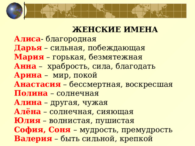 ЖЕНСКИЕ ИМЕНА  Алиса - благородная  Дарья – сильная, побеждающая  Мария – горькая, безмятежная  Анна – храбрость, сила, благодать  Арина  – мир, покой  Анастасия – бессмертная, воскресшая  Полина  – солнечная  Алина – другая, чужая  Алёна – солнечная, сияющая  Юлия – волнистая, пушистая  София, Соня – мудрость, премудрость  Валерия – быть сильной, крепкой   