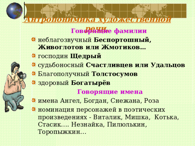    Антропонимика художественной речи.     Говорящие фамилии неблагозвучный Беспортошный, Живоглотов или Жмотиков… господин Щедрый  судьбоносный Счастливцев или Удальцов Благополучный Толстосумов  здоровый Богатырёв    Говорящие имена имена Ангел, Богдан, Снежана, Роза номинация персонажей в поэтических произведениях - Виталик, Мишка, Котька, Стасик…. Незнайка, Пилюлькин, Торопыжкин… 