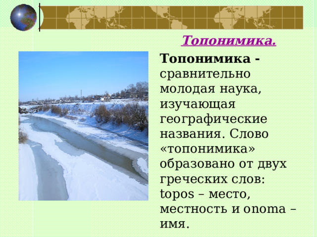  Топонимика.  Топонимика - сравнительно молодая наука, изучающая географические названия. Слово «топонимика» образовано от двух греческих слов: topos – место, местность и onoma – имя.   