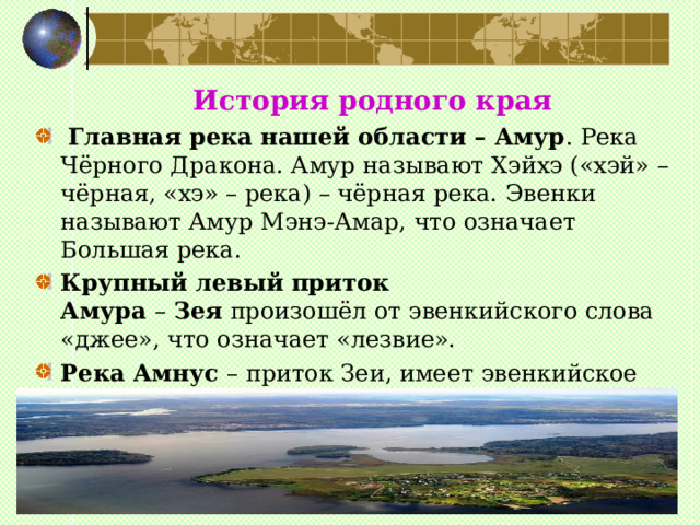  История родного края  Главная река нашей области – Амур . Река Чёрного Дракона. Амур называют Хэйхэ («хэй» – чёрная, «хэ» – река) – чёрная река. Эвенки называют Амур Мэнэ-Амар, что означает Большая река. Крупный   левый приток Амура  –  Зея  произошёл от эвенкийского слова «джее», что означает «лезвие». Река Амнус  – приток Зеи, имеет эвенкийское название, которое означает «оленье пастбище, богатое ягодником и разнотравьем». 