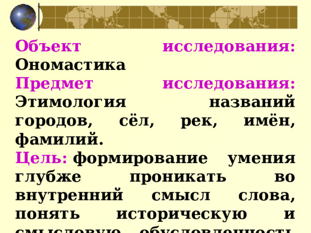 Объект исследования: Ономастика  Предмет исследования: Этимология названий городов, сёл, рек, имён, фамилий. Цель:  формирование умения глубже проникать во внутренний смысл слова, понять историческую и смысловую обусловленность его употребления и образования имен собственных. 