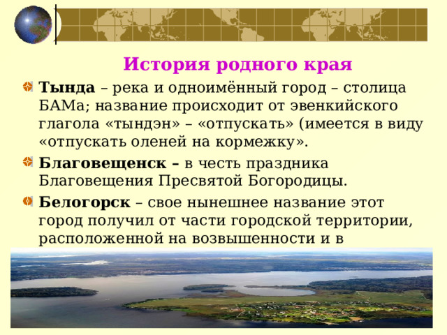  История родного края Тында  – река и одноимённый город – столица БАМа; название происходит от эвенкийского глагола «тындэн» – «отпускать» (имеется в виду «отпускать оленей на кормежку». Благовещенск – в честь праздника Благовещения Пресвятой Богородицы. Белогорск – свое нынешнее название этот город получил от части городской территории, расположенной на возвышенности и в разговорной речи горожан обозначенной как Белая гора 