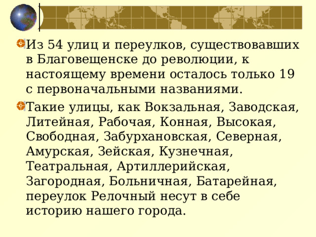 Из 54 улиц и переулков, существовавших в Благовещенске до революции, к настоящему времени осталось только 19 с первоначальными названиями. Такие улицы, как Вокзальная, Заводская, Литейная, Рабочая, Конная, Высокая, Свободная, Забурхановская, Северная, Амурская, Зейская, Кузнечная, Театральная, Артиллерийская, Загородная, Больничная, Батарейная, переулок Релочный несут в себе историю нашего города.  