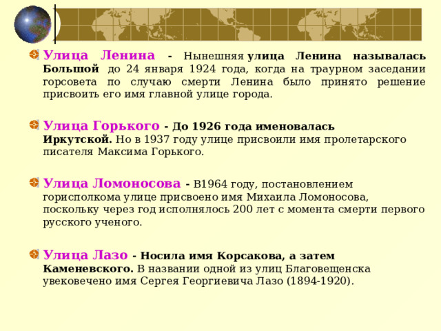Улица Ленина - Нынешняя  улица Ленина называлась Большой   до 24 января 1924 года, когда на траурном заседании горсовета по случаю смерти Ленина было принято решение присвоить его имя главной улице города.  Улица Горького - До 1926 года именовалась Иркутской.  Но в 1937 году улице присвоили имя пролетарского писателя Максима Горького.   Улица Ломоносова - В1964 году, постановлением горисполкома улице присвоено имя Михаила Ломоносова, поскольку через год исполнялось 200 лет с момента смерти первого русского ученого.  Улица Лазо - Носила имя Корсакова, а затем Каменевского. В названии одной из улиц Благовещенска увековечено имя Сергея Георгиевича Лазо (1894-1920).   