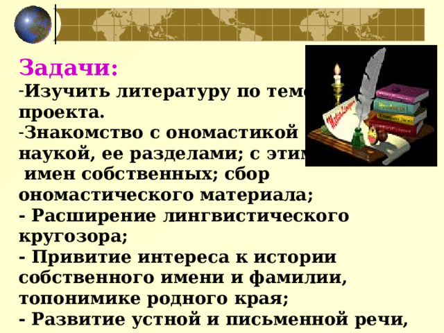 Задачи:  Изучить литературу по теме проекта. Знакомство с ономастикой как  наукой, ее разделами; с этимологией  имен собственных; сбор ономастического материала;  - Расширение лингвистического кругозора; - Привитие интереса к истории собственного имени и фамилии, топонимике родного края;  - Развитие устной и письменной речи, языкового чутья.  