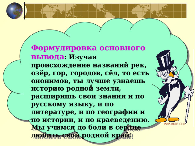   Формулировка основного вывода : Изучая происхождение названий рек, озёр, гор, городов, сёл, то есть ононимов, ты лучше узнаешь историю родной земли, расширишь свои знания и по русскому языку, и по литературе, и по географии и по истории, и по краеведению. Мы учимся до боли в сердце любить свой родной край! 
