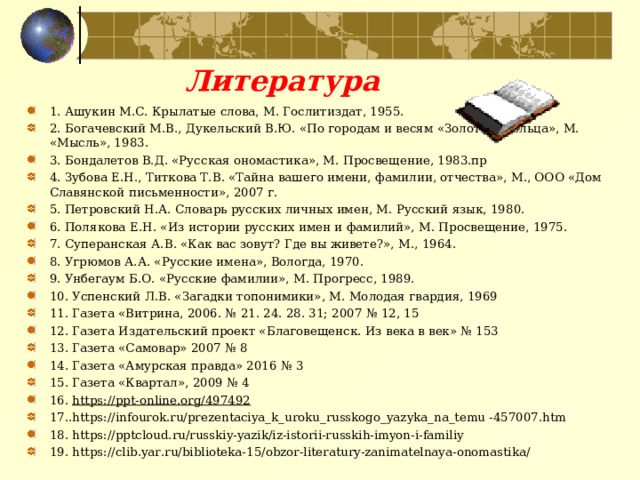 Литература 1. Ашукин М.С. Крылатые слова, М. Гослитиздат, 1955.  2. Богачевский М.В., Дукельский В.Ю. «По городам и весям «Золотого кольца», М. «Мысль», 1983.  3. Бондалетов В.Д. «Русская ономастика», М. Просвещение, 1983.пр  4. Зубова Е.Н., Титкова Т.В. «Тайна вашего имени, фамилии, отчества», М., ООО «Дом Славянской письменности», 2007 г.  5. Петровский Н.А. Словарь русских личных имен, М. Русский язык, 1980.  6. Полякова Е.Н. «Из истории русских имен и фамилий», М. Просвещение, 1975.  7. Суперанская А.В. «Как вас зовут? Где вы живете?», М., 1964.  8. Угрюмов А.А. «Русские имена», Вологда, 1970.  9. Унбегаум Б.О. «Русские фамилии», М. Прогресс, 1989.  10. Успенский Л.В. «Загадки топонимики», М. Молодая гвардия, 1969 11. Газета «Витрина, 2006. № 21. 24. 28. 31; 2007 № 12, 15 12. Газета Издательский проект «Благовещенск. Из века в век» № 153 13. Газета «Самовар» 2007 № 8 14. Газета «Амурская правда» 2016 № 3 15. Газета «Квартал», 2009 № 4 16. https://ppt-online.org/497492  17..https://infourok.ru/prezentaciya_k_uroku_russkogo_yazyka_na_temu -457007.htm 18. https://pptcloud.ru/russkiy-yazik/iz-istorii-russkih-imyon-i-familiy 19. https://clib.yar.ru/biblioteka-15/obzor-literatury-zanimatelnaya-onomastika/  