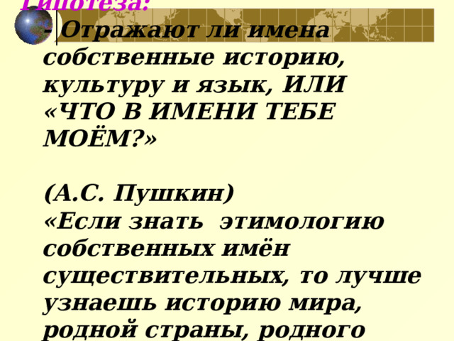 Гипотеза:  - Отражают ли имена собственные историю, культуру и язык, ИЛИ «ЧТО В ИМЕНИ ТЕБЕ МОЁМ?»  (А.С. Пушкин)  «Если знать этимологию собственных имён существительных, то лучше узнаешь историю мира, родной страны, родного края»   