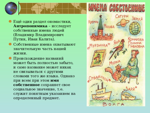   Ещё один раздел ономастики, Антропонимика – исследует собственные имена людей (Владимир Владимирович Путин, Иван Калита). Собственные имена охватывают значительную часть нашей жизни. Происхождение названий может быть полностью забыто, и само название может никак не связываться с другими словами того же языка. Однако при всем при этом имя собственное сохраняет свое социальное значение, т.е. служит понятным указанием на определенный предмет. 