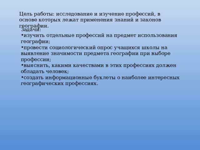 Цель работы: исследование и изучение профессий, в основе которых лежат применения знаний и законов географии. Задачи: изучить отдельные профессий на предмет использования географии; провести социологический опрос учащихся школы на выявление значимости предмета географии при выборе профессии; выяснить, какими качествами в этих профессиях должен обладать человек; создать информационные буклеты о наиболее интересных географических профессиях. 