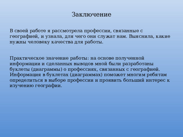 Заключение В своей работе я рассмотрела профессии, связанные с географией, и узнала, для чего они служат нам. Выяснила, какие нужны человеку качества для работы. Практическое значение работы: на основе полученной информации и сделанных выводов мной были разработаны буклеты (диаграммы) о профессиях, связанных с географией. Информация в буклетах (диаграммах) поможет многим ребятам определиться в выборе профессии и проявить больший интерес к изучению географии. 