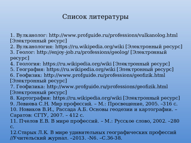 Список литературы 1. Вулканолог: http://www.profguide.ru/professions/vulkanolog.html [Электронный ресурс] 2. Вулканология: https://ru.wikipedia.org/wiki [Электронный ресурс] 3. Геолог: http://enjoy-job.ru/professions/geolog/ [Электронный ресурс] 4. Геология: https://ru.wikipedia.org/wiki [Электронный ресурс] 5. География: https://ru.wikipedia.org/wiki [Электронный ресурс] 6. Геофизик: http://www.profguide.ru/professions/geofizik.html [Электронный ресурс] 7. Геофизика: http://www.profguide.ru/professions/geofizik.html [Электронный ресурс] 8. Картография: https://ru.wikipedia.org/wiki [Электронный ресурс] 9. Левиева С.Н. Мир профессий. – М.: Просвещение, 2005. –316 с. 10. Новиков В.И., Рассада А.Б. Основы геодезии и картографии. – Саратов: СГТУ, 2007. – 412 с. 11. Пчелов Е.В. В мире профессий. – М.: Русское слово, 2002. –280 с. 12.Старых Л.К. В мире удивительных географических профессий //Учительский журнал. –2013. -N6. –С.36-38. 