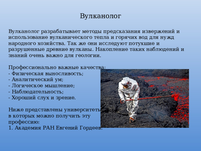 Вулканолог Вулканолог разрабатывает методы предсказания извержений и использование вулканического тепла и горячих вод для нужд народного хозяйства. Так же они исследуют потухшие и разрушенные древние вулканы. Накопление таких наблюдений и знаний очень важно для геологии. Профессионально важные качества: - Физическая выносливость; - Аналитический ум; - Логическое мышление; - Наблюдательность; - Хороший слух и зрение. Ниже представлены университеты, в которых можно получить эту профессию: 1. Академия РАН Евгений Гордеев. 