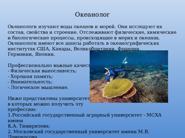 Океанолог Океанологи изучают воды океанов и морей. Они исследуют их состав, свойства и строение. Отслеживают физические, химические и биологические процессы, происходящие в морях и океанах. Океанологи имеют все шансы работать в океанографических институтах США, Канады, Великобритании, Франции, Германии, Японии. Профессионально важные качества: - Физическая выносливость; - Хорошая память; - Внимательность; - Логическое мышление. Ниже представлены университеты, в которых можно получить эту профессию: Российский государственный аграрный университет - МСХА имени К.А. Тимирязева; 2. Московский государственный университет имени М.В. Ломоносова. 
