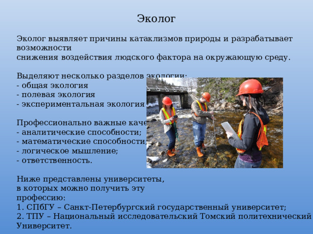 Эколог Эколог выявляет причины катаклизмов природы и разрабатывает возможности снижения воздействия людского фактора на окружающую среду.  Выделяют несколько разделов экологии: - общая экология - полевая экология - экспериментальная экология Профессионально важные качества: - аналитические способности; - математические способности; - логическое мышление; - ответственность. Ниже представлены университеты, в которых можно получить эту профессию: 1. СПбГУ – Санкт-Петербургский государственный университет; 2. ТПУ – Национальный исследовательский Томский политехнический Университет. 