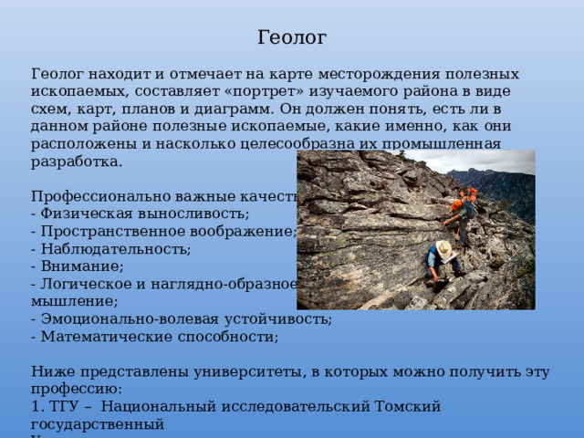 Геолог Геолог находит и отмечает на карте месторождения полезных ископаемых, составляет «портрет» изучаемого района в виде схем, карт, планов и диаграмм. Он должен понять, есть ли в данном районе полезные ископаемые, какие именно, как они расположены и насколько целесообразна их промышленная разработка. Профессионально важные качества: - Физическая выносливость; - Пространственное воображение; - Наблюдательность; - Внимание; - Логическое и наглядно-образное мышление; - Эмоционально-волевая устойчивость; - Математические способности; Ниже представлены университеты, в которых можно получить эту профессию: 1. ТГУ – Национальный исследовательский Томский государственный Университет; 2. КФУ – Казанский (Приволжский) федеральный университет. 
