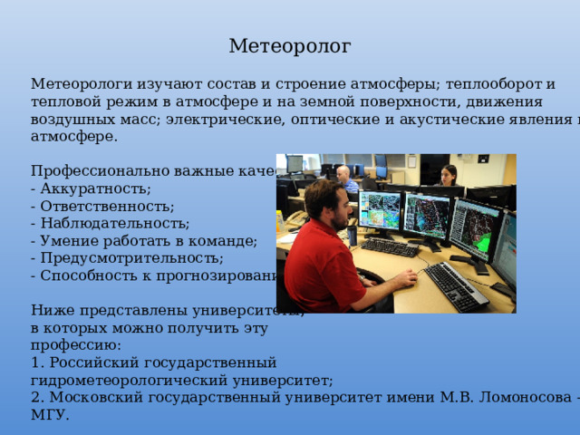 Метеоролог Метеорологи изучают состав и строение атмосферы; теплооборот и тепловой режим в атмосфере и на земной поверхности, движения воздушных масс; электрические, оптические и акустические явления в атмосфере. Профессионально важные качества: - Аккуратность; - Ответственность; - Наблюдательность; - Умение работать в команде; - Предусмотрительность; - Способность к прогнозированию. Ниже представлены университеты, в которых можно получить эту профессию: 1. Российский государственный гидрометеорологический университет; 2. Московский государственный университет имени М.В. Ломоносова – МГУ. 