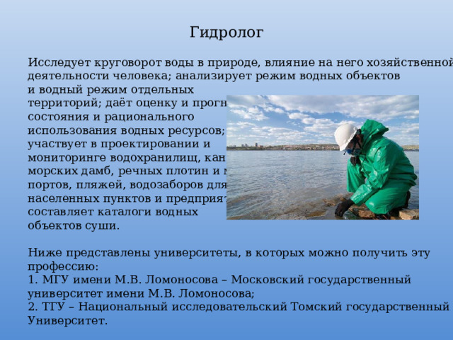 Гидролог Исследует круговорот воды в природе, влияние на него хозяйственной деятельности человека; анализирует режим водных объектов и водный режим отдельных территорий; даёт оценку и прогноз состояния и рационального использования водных ресурсов; участвует в проектировании и мониторинге водохранилищ, каналов, морских дамб, речных плотин и мостов, портов, пляжей, водозаборов для населенных пунктов и предприятий; составляет каталоги водных объектов суши. Ниже представлены университеты, в которых можно получить эту профессию: 1. МГУ имени М.В. Ломоносова – Московский государственный университет имени М.В. Ломоносова; 2. ТГУ – Национальный исследовательский Томский государственный Университет. 