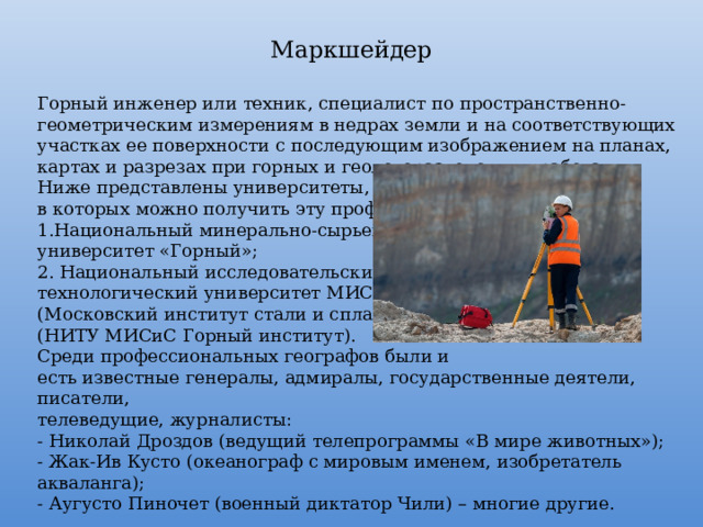 Маркшейдер Горный инженер или техник, специалист по пространственно-геометрическим измерениям в недрах земли и на соответствующих участках ее поверхности с последующим изображением на планах, картах и разрезах при горных и геологоразведочных работах. Ниже представлены университеты, в которых можно получить эту профессию: Национальный минерально-сырьевой университет «Горный»; 2. Национальный исследовательский технологический университет МИСиС (Московский институт стали и сплавов) (НИТУ МИСиС Горный институт). Среди профессиональных географов были и есть известные генералы, адмиралы, государственные деятели, писатели, телеведущие, журналисты: - Николай Дроздов (ведущий телепрограммы «В мире животных»); - Жак-Ив Кусто (океанограф с мировым именем, изобретатель акваланга); - Аугусто Пиночет (военный диктатор Чили) – многие другие. 